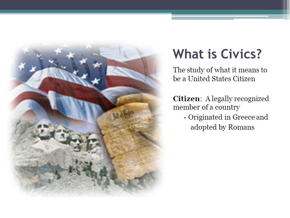 What is Civics The study of what it means to be a United States Citizen. Citizen: A legally recognized member of a country.