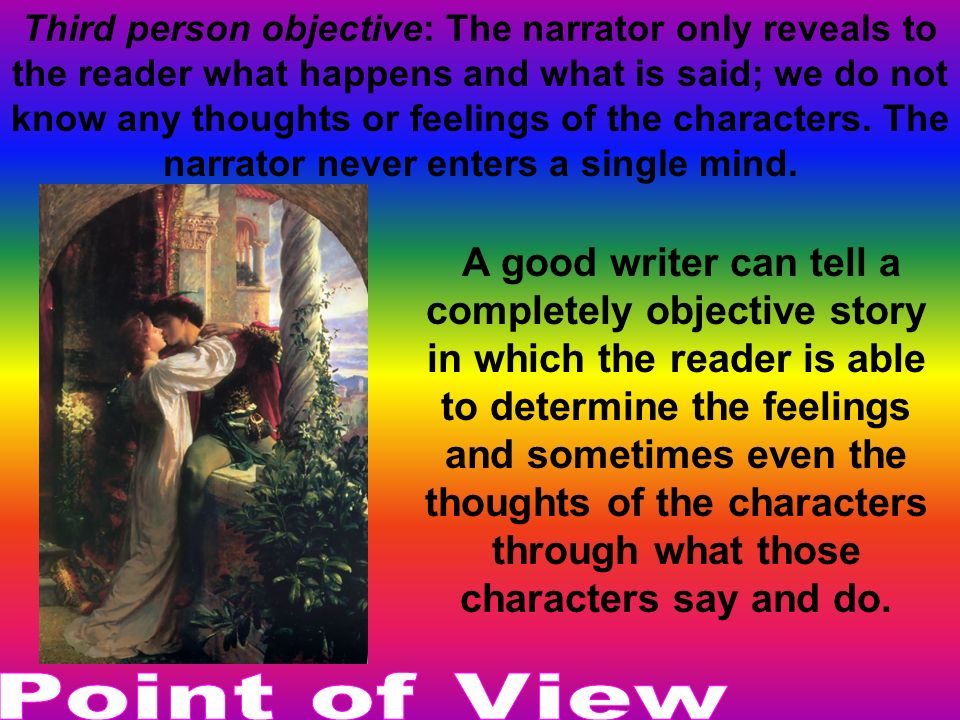 Third person objective: The narrator only reveals to the reader what happens and what is said; we do not know any thoughts or feelings of the characters. The narrator never enters a single mind.