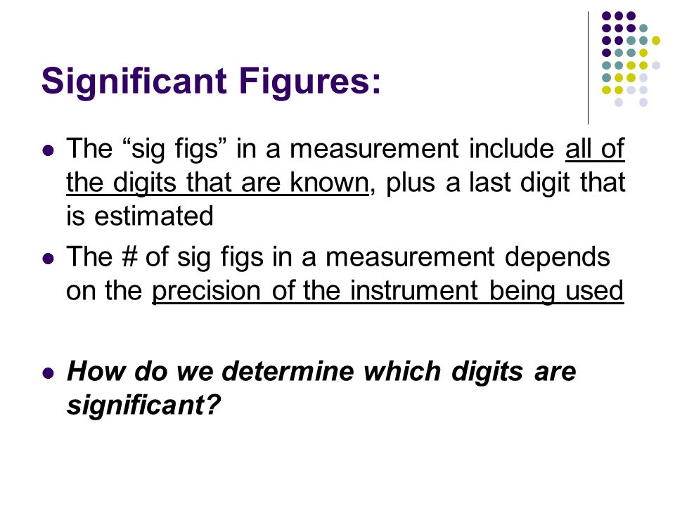 Significant Figures: The sig figs in a measurement include all of the digits that are known, plus a last digit that is estimated.