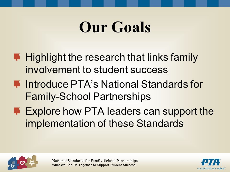 Our Goals Highlight the research that links family involvement to student success. Introduce PTA’s National Standards for Family-School Partnerships.