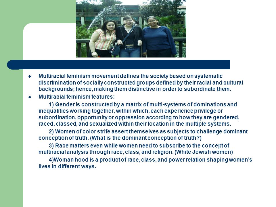 Multiracial feminism movement defines the society based on systematic discrimination of socially constructed groups defined by their racial and cultural backgrounds; hence, making them distinctive in order to subordinate them.