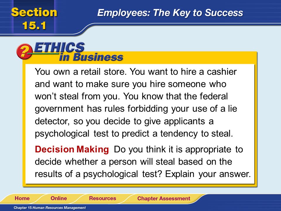 You own a retail store. You want to hire a cashier and want to make sure you hire someone who won’t steal from you. You know that the federal government has rules forbidding your use of a lie detector, so you decide to give applicants a psychological test to predict a tendency to steal.