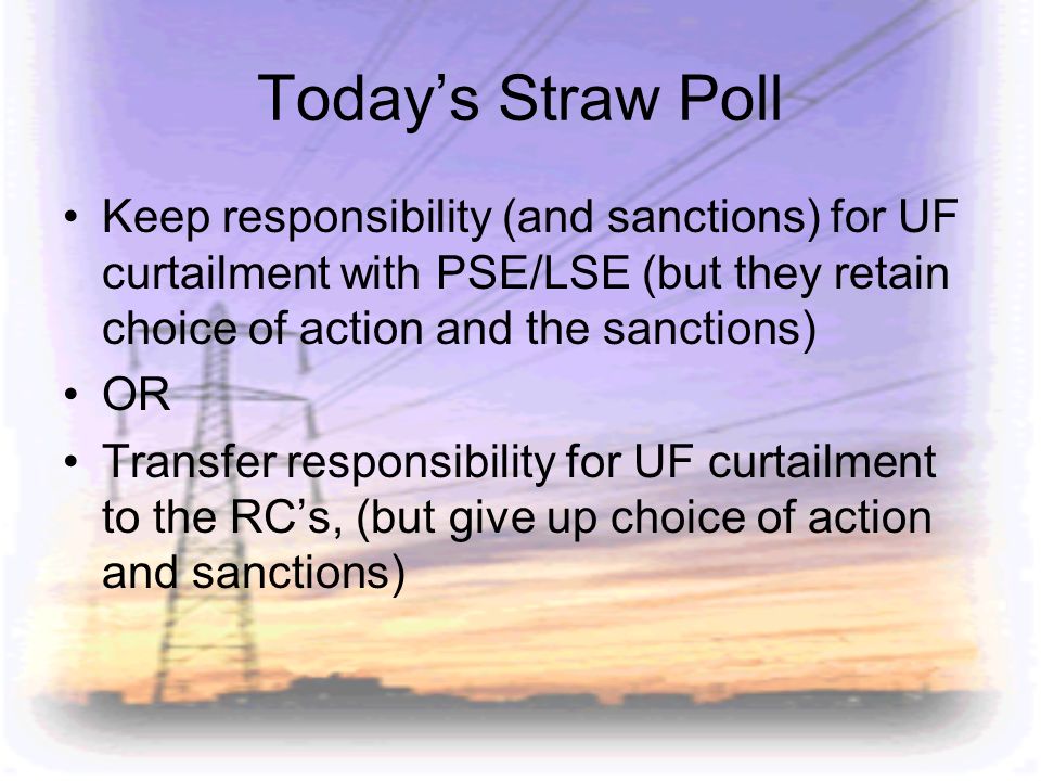 Today’s Straw Poll Keep responsibility (and sanctions) for UF curtailment with PSE/LSE (but they retain choice of action and the sanctions)