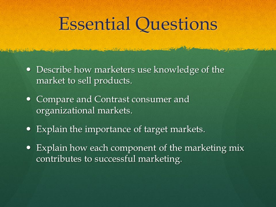 Essential Questions Describe how marketers use knowledge of the market to sell products. Compare and Contrast consumer and organizational markets.