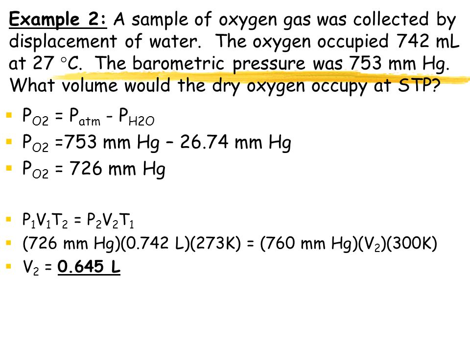 Example 2: A sample of oxygen gas was collected by displacement of water. The oxygen occupied 742 mL at 27 C. The barometric pressure was 753 mm Hg. What volume would the dry oxygen occupy at STP