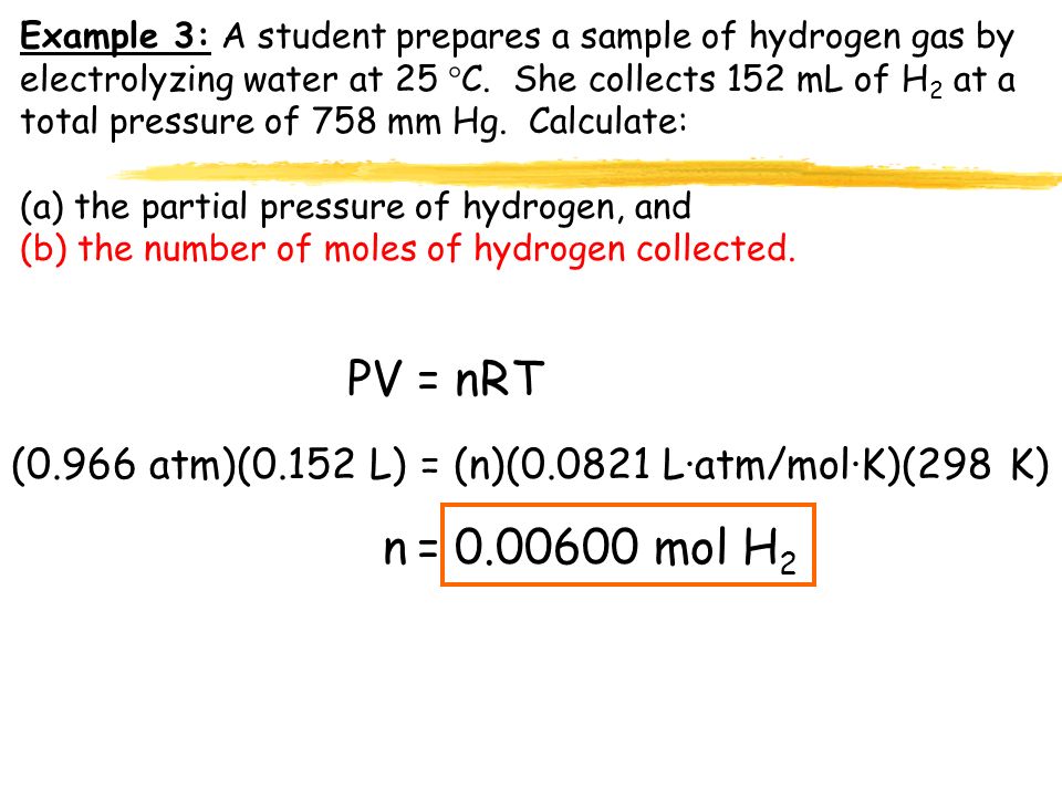 Example 3: A student prepares a sample of hydrogen gas by electrolyzing water at 25 C. She collects 152 mL of H2 at a total pressure of 758 mm Hg. Calculate: (a) the partial pressure of hydrogen, and (b) the number of moles of hydrogen collected.