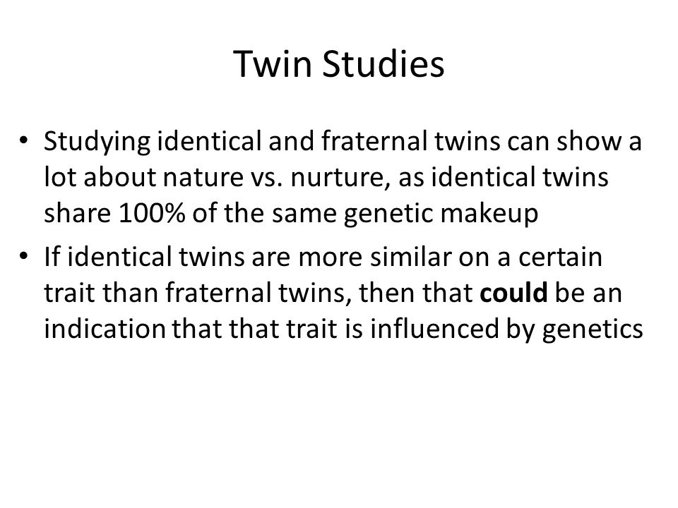 Twin Studies Studying identical and fraternal twins can show a lot about nature vs. nurture, as identical twins share 100% of the same genetic makeup.