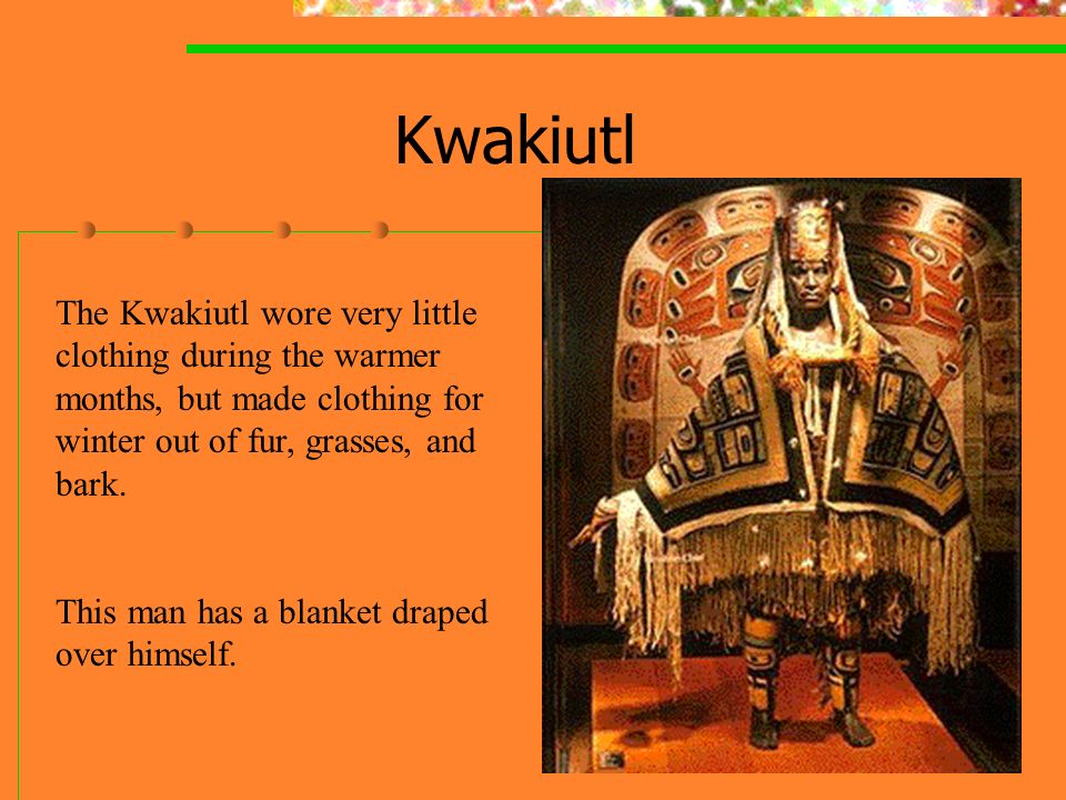 Kwakiutl The Kwakiutl wore very little clothing during the warmer months, but made clothing for winter out of fur, grasses, and bark.