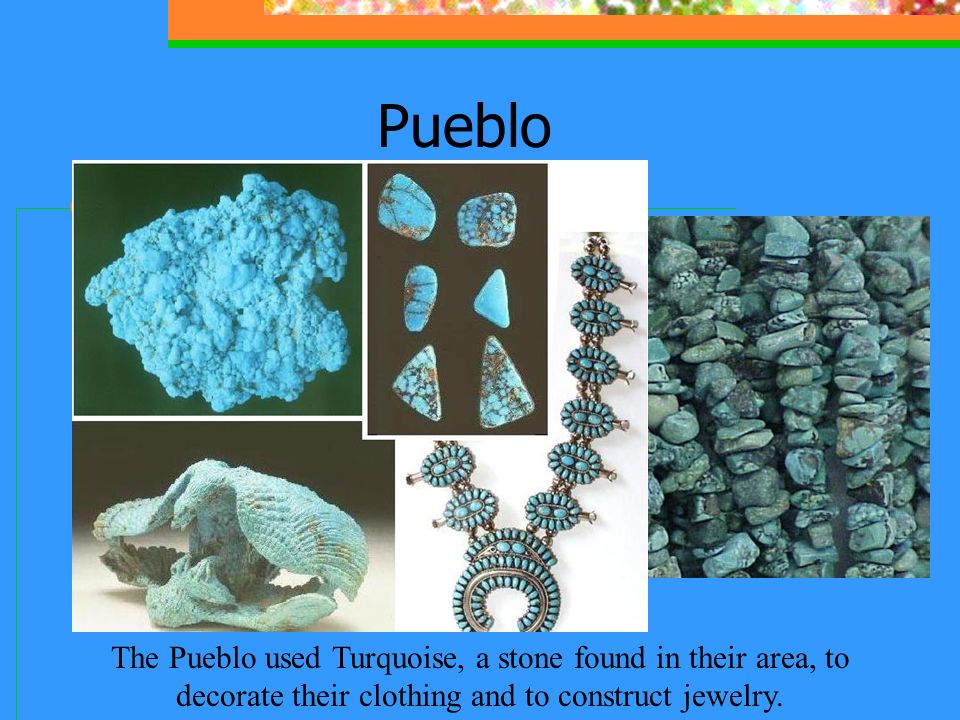 Pueblo The Pueblo used Turquoise, a stone found in their area, to decorate their clothing and to construct jewelry.
