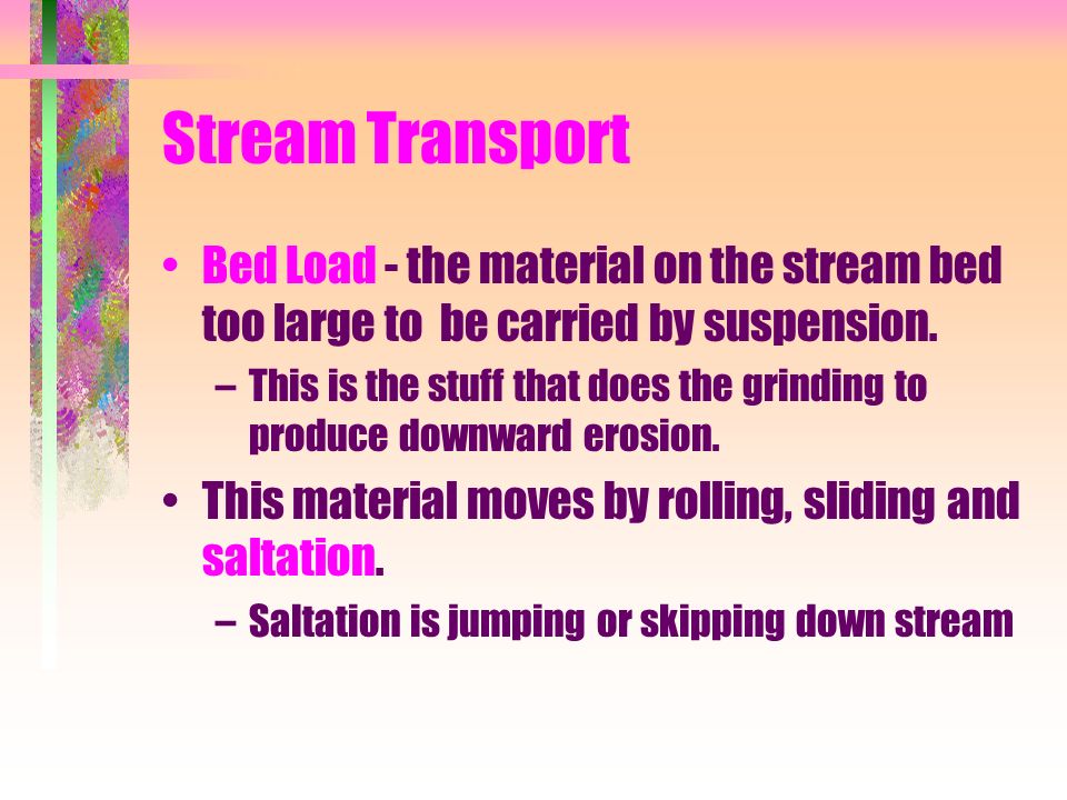 Stream Transport Bed Load - the material on the stream bed too large to be carried by suspension.