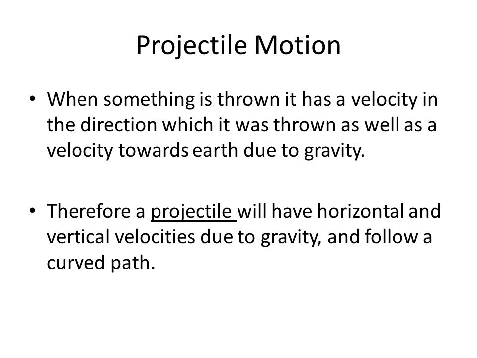 Projectile Motion When something is thrown it has a velocity in the direction which it was thrown as well as a velocity towards earth due to gravity.
