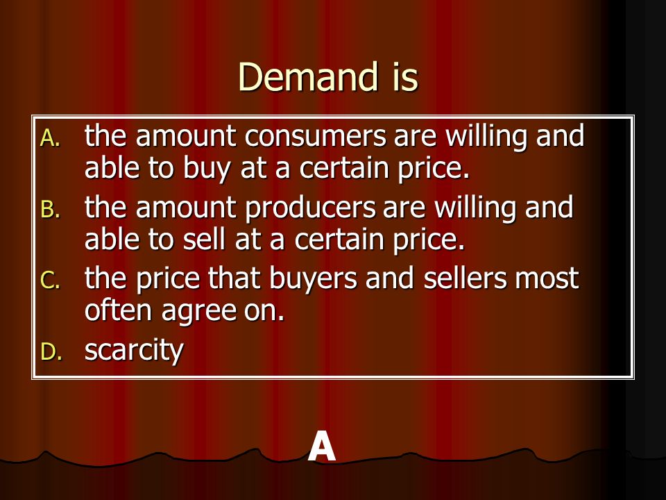 Demand is the amount consumers are willing and able to buy at a certain price. the amount producers are willing and able to sell at a certain price.