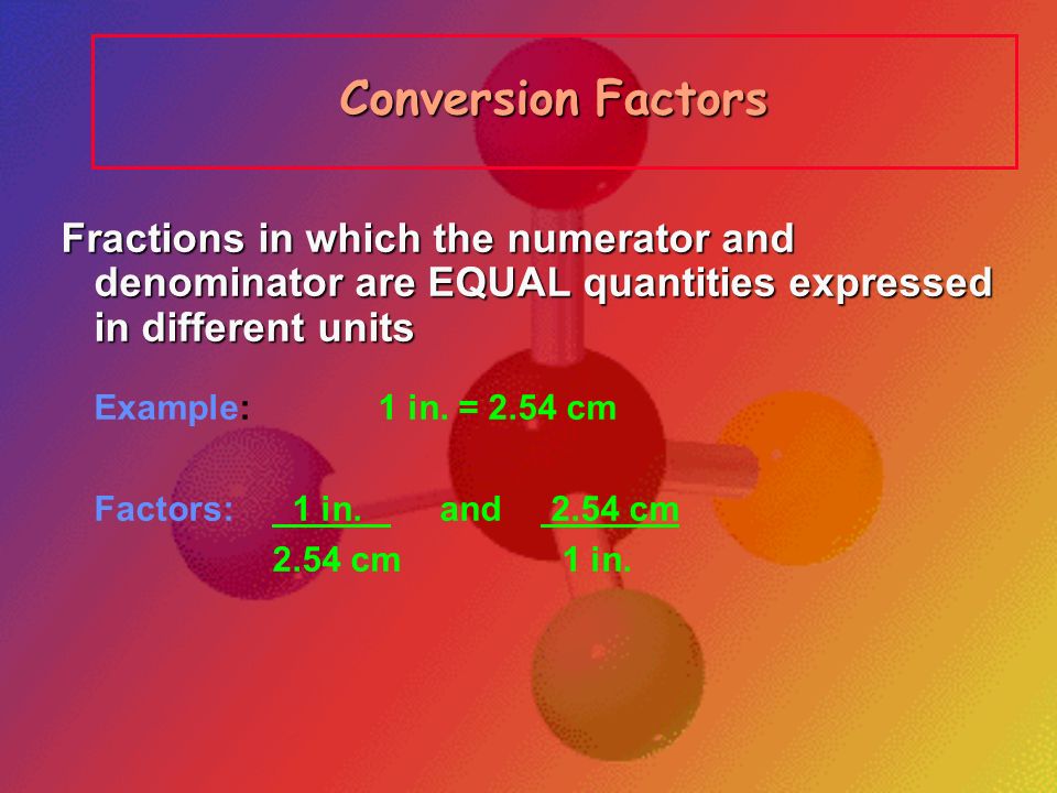 Conversion Factors Fractions in which the numerator and denominator are EQUAL quantities expressed in different units.