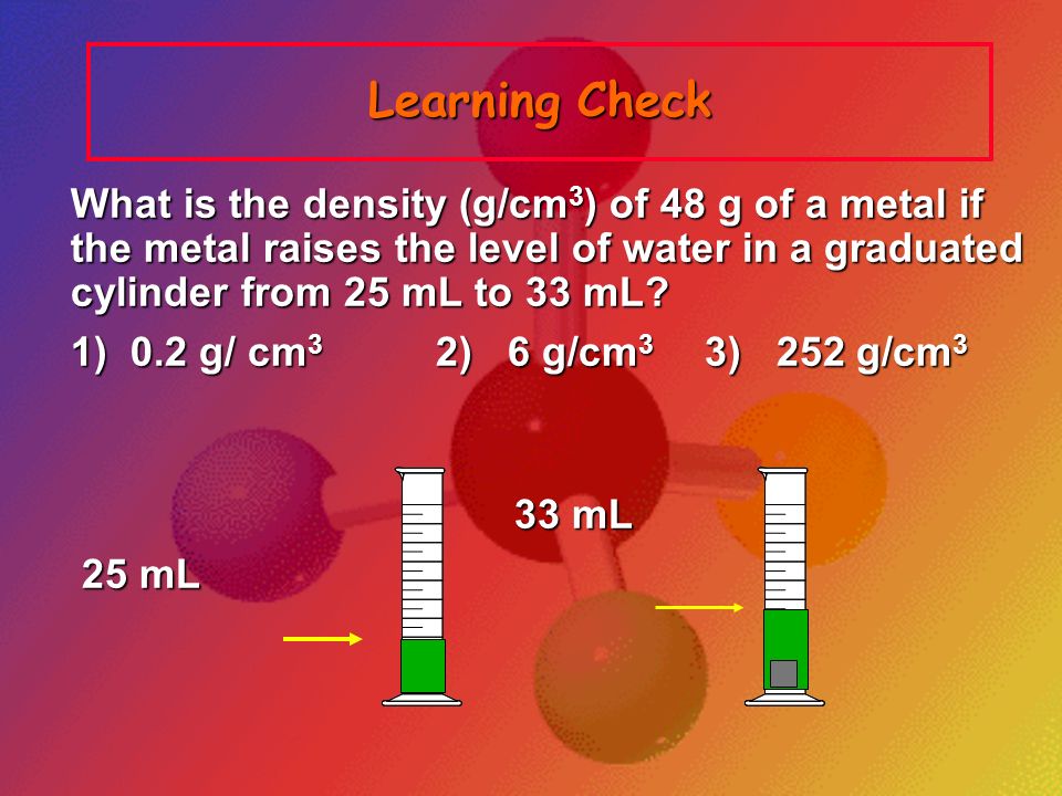 Learning Check What is the density (g/cm3) of 48 g of a metal if the metal raises the level of water in a graduated cylinder from 25 mL to 33 mL