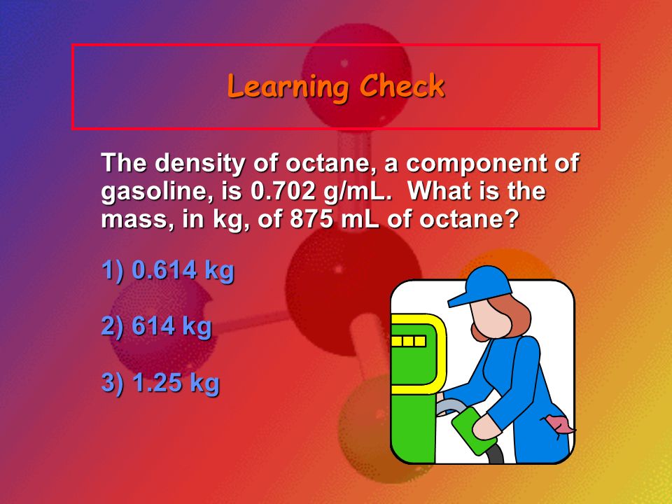 Learning Check The density of octane, a component of gasoline, is g/mL. What is the mass, in kg, of 875 mL of octane