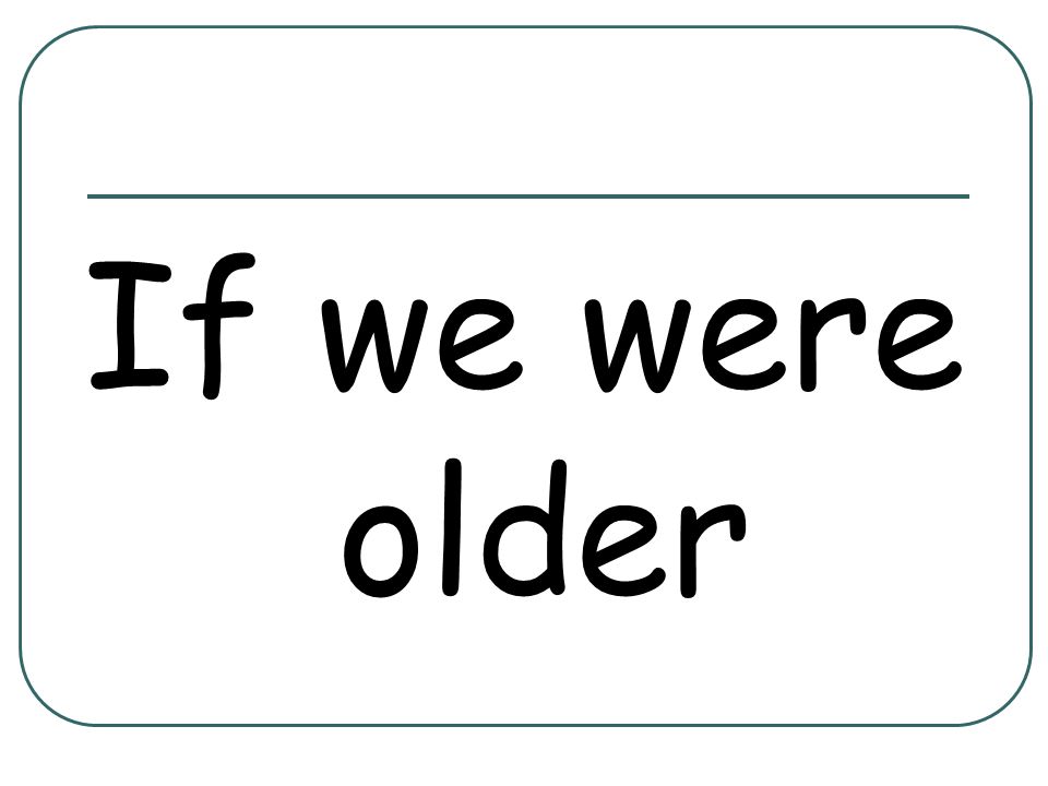 If we were older