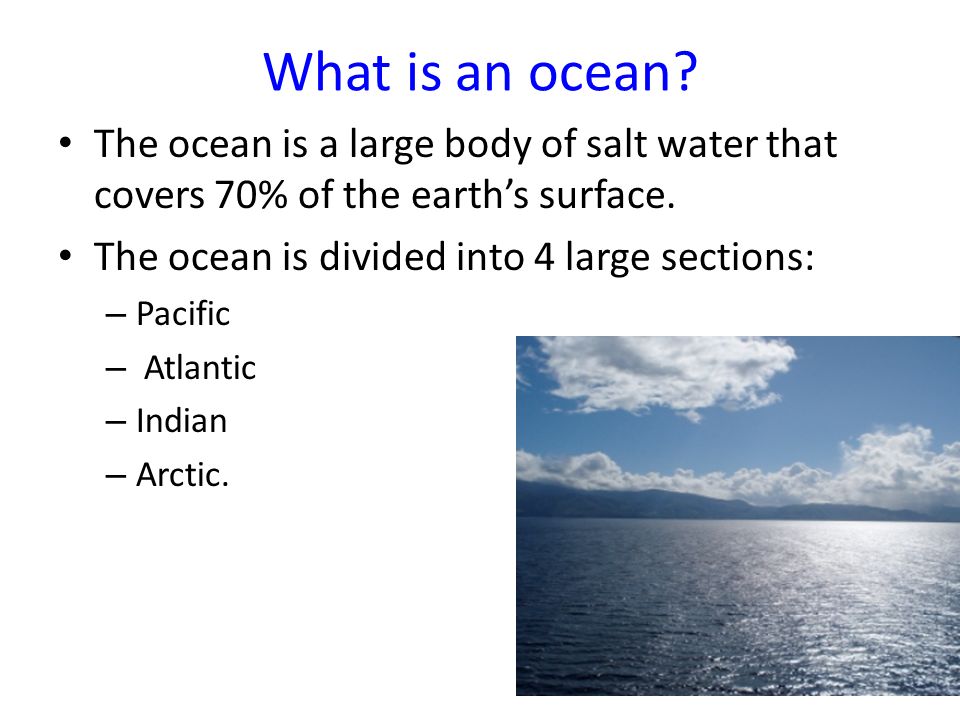 What is an ocean The ocean is a large body of salt water that covers 70% of the earth’s surface. The ocean is divided into 4 large sections: