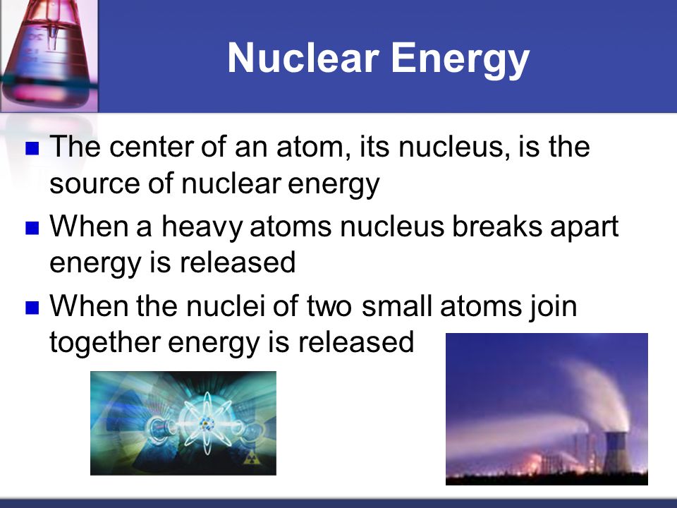 Nuclear Energy The center of an atom, its nucleus, is the source of nuclear energy. When a heavy atoms nucleus breaks apart energy is released.