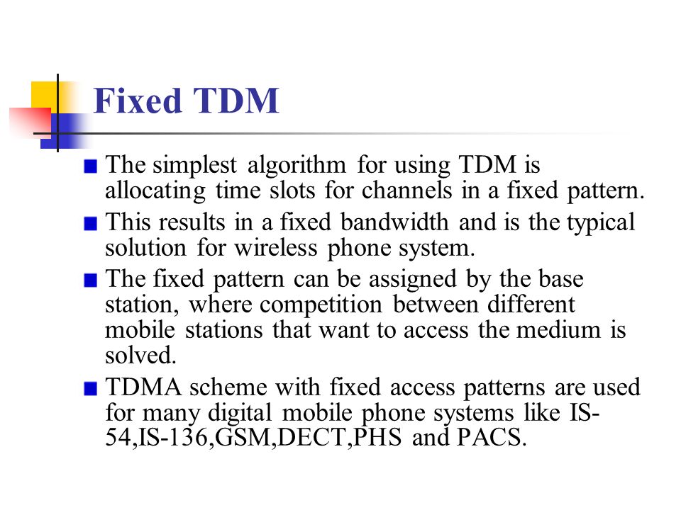 Fixed TDM The simplest algorithm for using TDM is allocating time slots for channels in a fixed pattern.