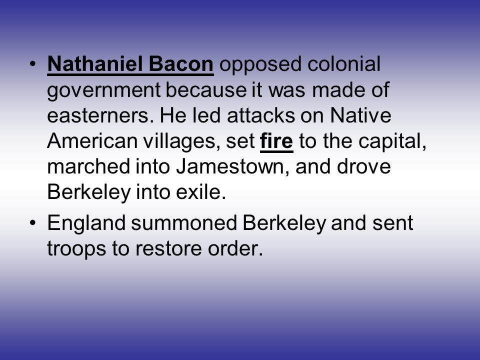 Nathaniel Bacon opposed colonial government because it was made of easterners. He led attacks on Native American villages, set fire to the capital, marched into Jamestown, and drove Berkeley into exile.