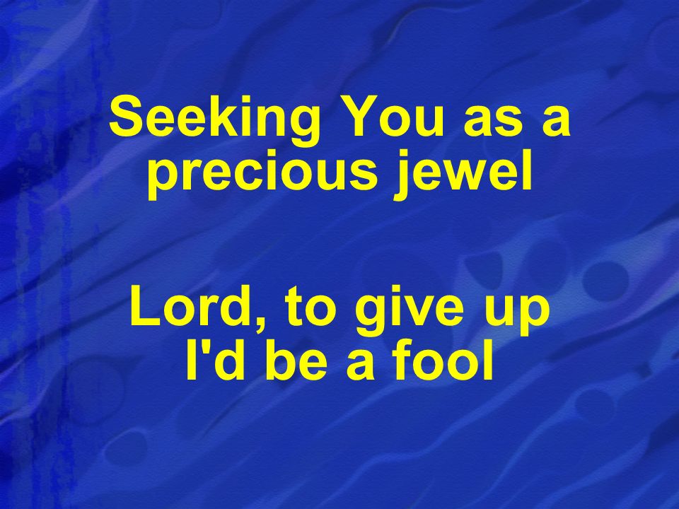 Seeking You as a precious jewel Lord, to give up I d be a fool