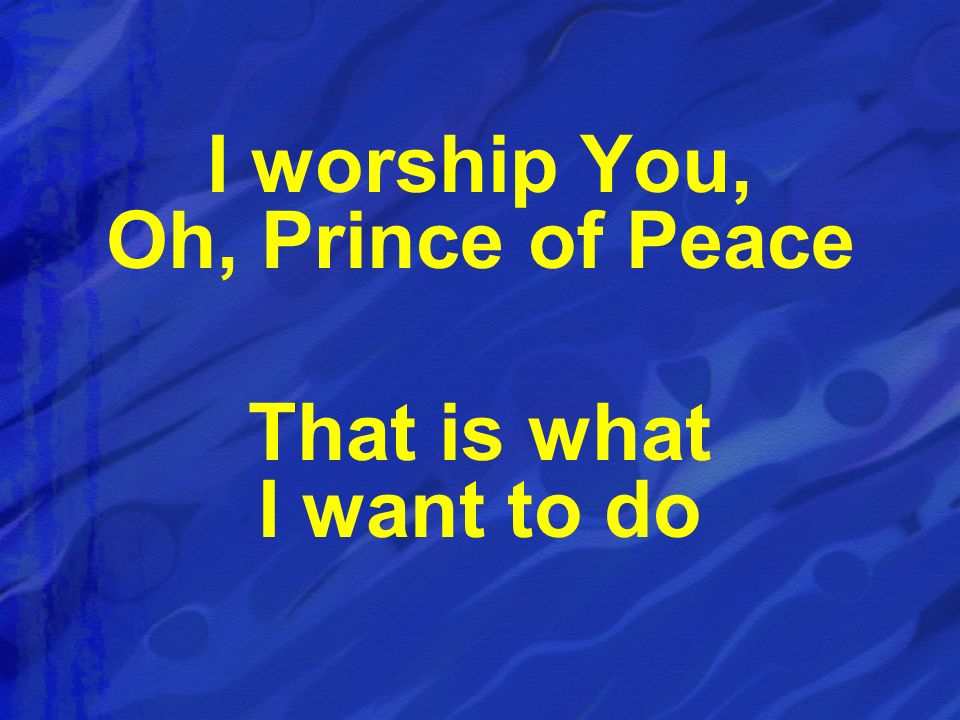 I worship You, Oh, Prince of Peace That is what I want to do