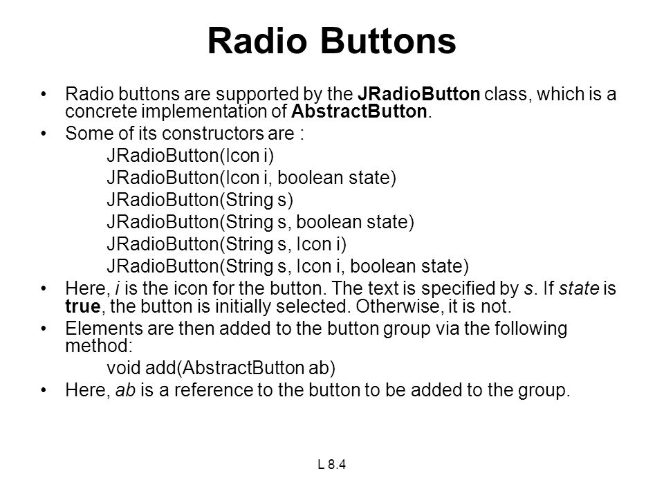 Radio Buttons Radio buttons are supported by the JRadioButton class, which is a concrete implementation of AbstractButton.