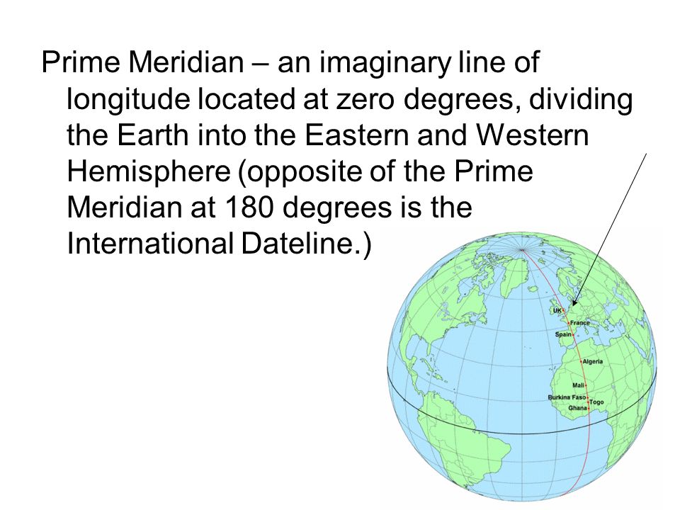 Prime Meridian – an imaginary line of longitude located at zero degrees, dividing the Earth into the Eastern and Western Hemisphere (opposite of the Prime Meridian at 180 degrees is the International Dateline.)
