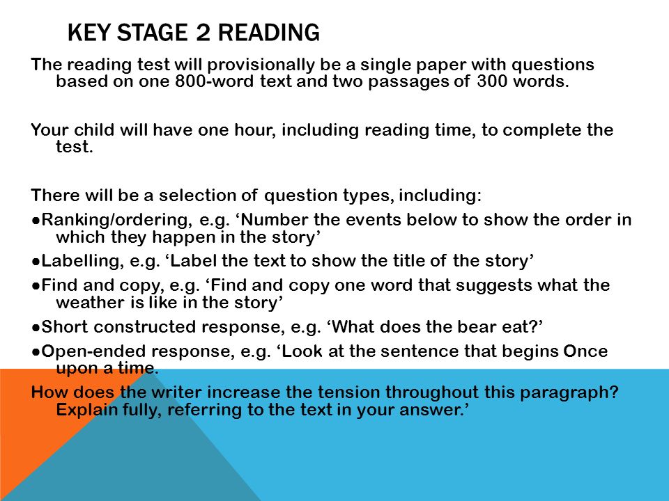 The reading test will provisionally be a single paper with questions based on one 800-word text and two passages of 300 words. Your child will have one hour, including reading time, to complete the test. There will be a selection of question types, including: ●Ranking/ordering, e.g. ‘Number the events below to show the order in which they happen in the story’ ●Labelling, e.g. ‘Label the text to show the title of the story’ ●Find and copy, e.g. ‘Find and copy one word that suggests what the weather is like in the story’ ●Short constructed response, e.g. ‘What does the bear eat ’ ●Open-ended response, e.g. ‘Look at the sentence that begins Once upon a time. How does the writer increase the tension throughout this paragraph Explain fully, referring to the text in your answer.’