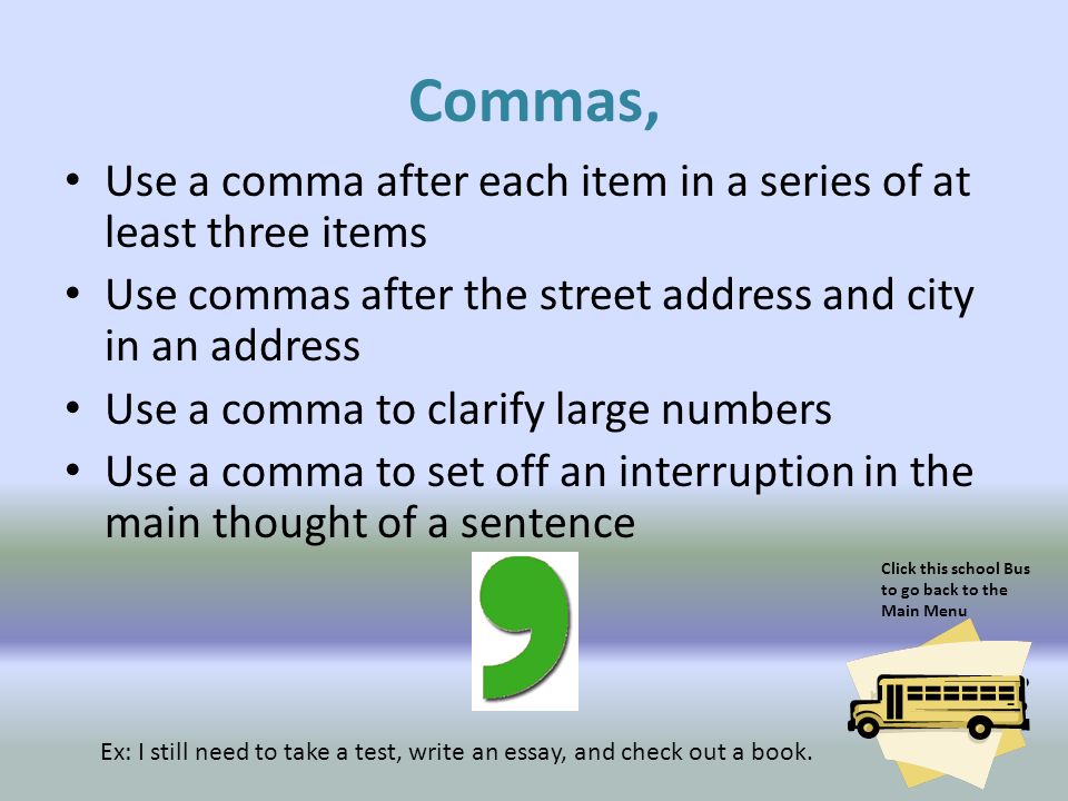 Commas, Use a comma after each item in a series of at least three items. Use commas after the street address and city in an address.