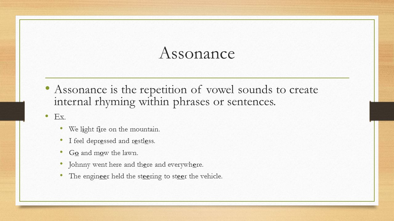 Assonance Assonance is the repetition of vowel sounds to create internal rhyming within phrases or sentences.