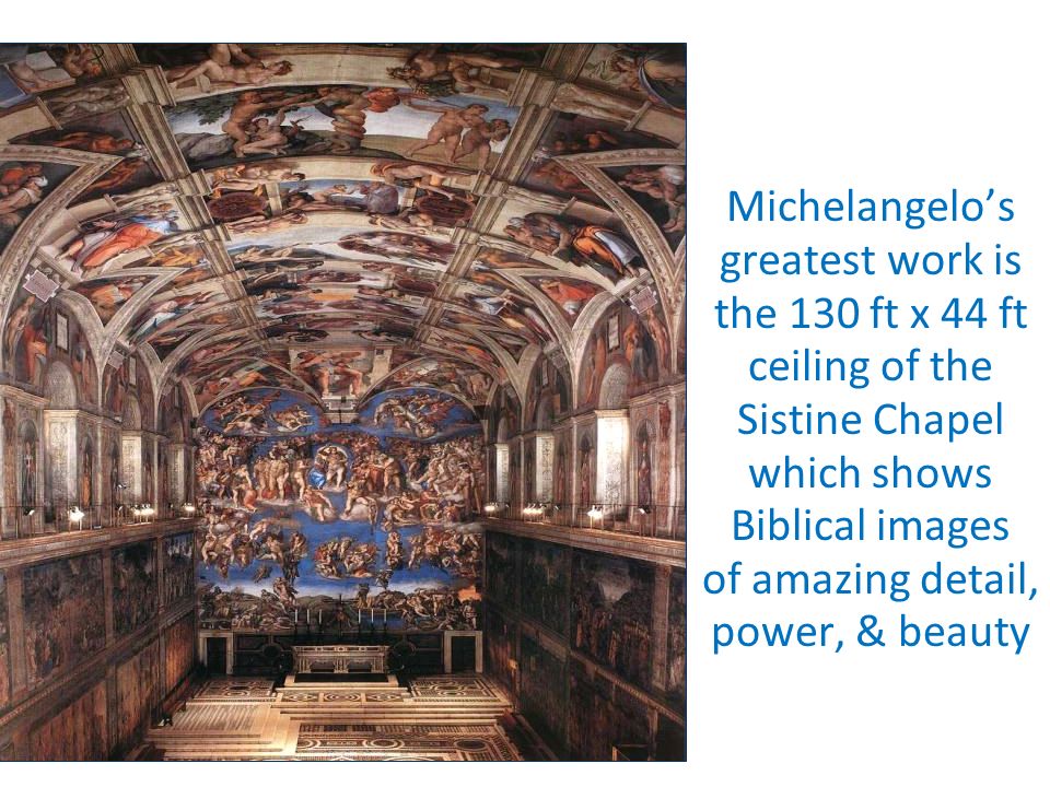 Michelangelo’s greatest work is the 130 ft x 44 ft ceiling of the Sistine Chapel which shows Biblical images of amazing detail, power, & beauty