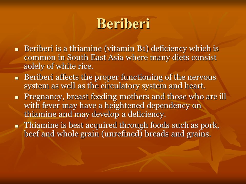 Beriberi Beriberi is a thiamine (vitamin B1) deficiency which is common in South East Asia where many diets consist solely of white rice.