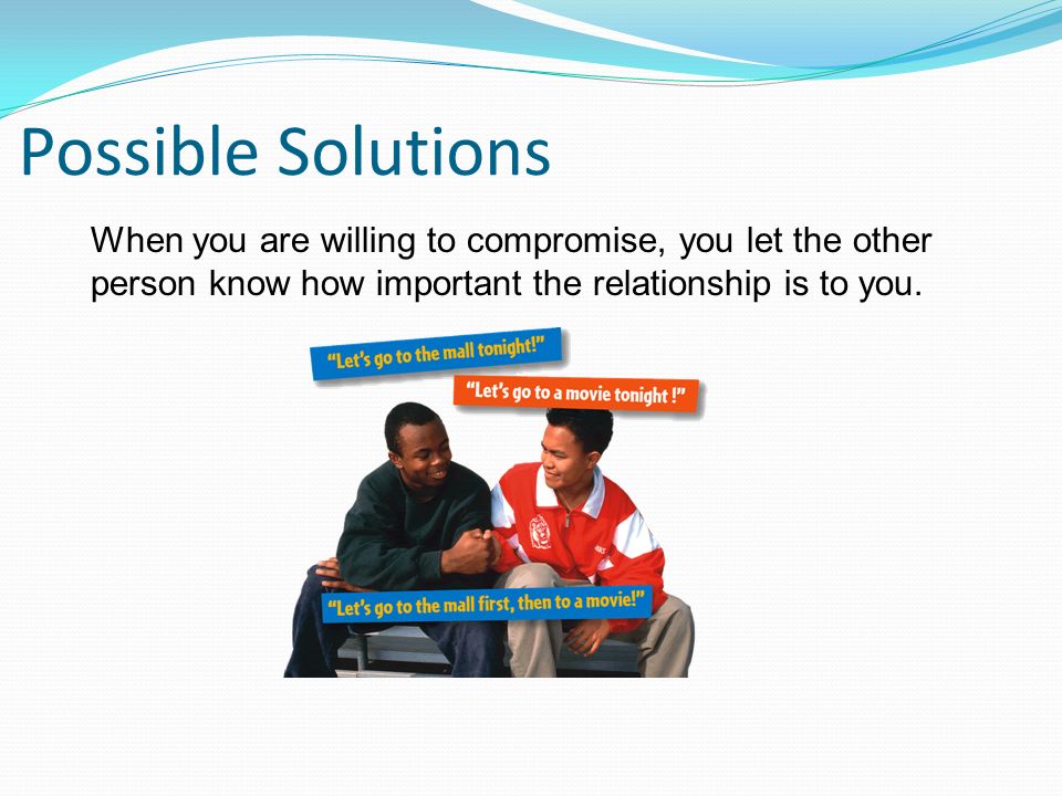 Possible Solutions When you are willing to compromise, you let the other person know how important the relationship is to you.