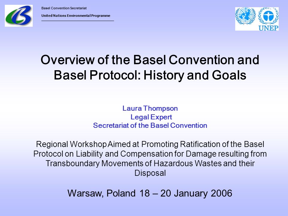 Overview of the Basel Convention and Basel Protocol: History and Goals Laura Thompson Legal Expert Secretariat of the Basel Convention Regional Workshop Aimed at Promoting Ratification of the Basel Protocol on Liability and Compensation for Damage resulting from Transboundary Movements of Hazardous Wastes and their Disposal Warsaw, Poland 18 – 20 January 2006