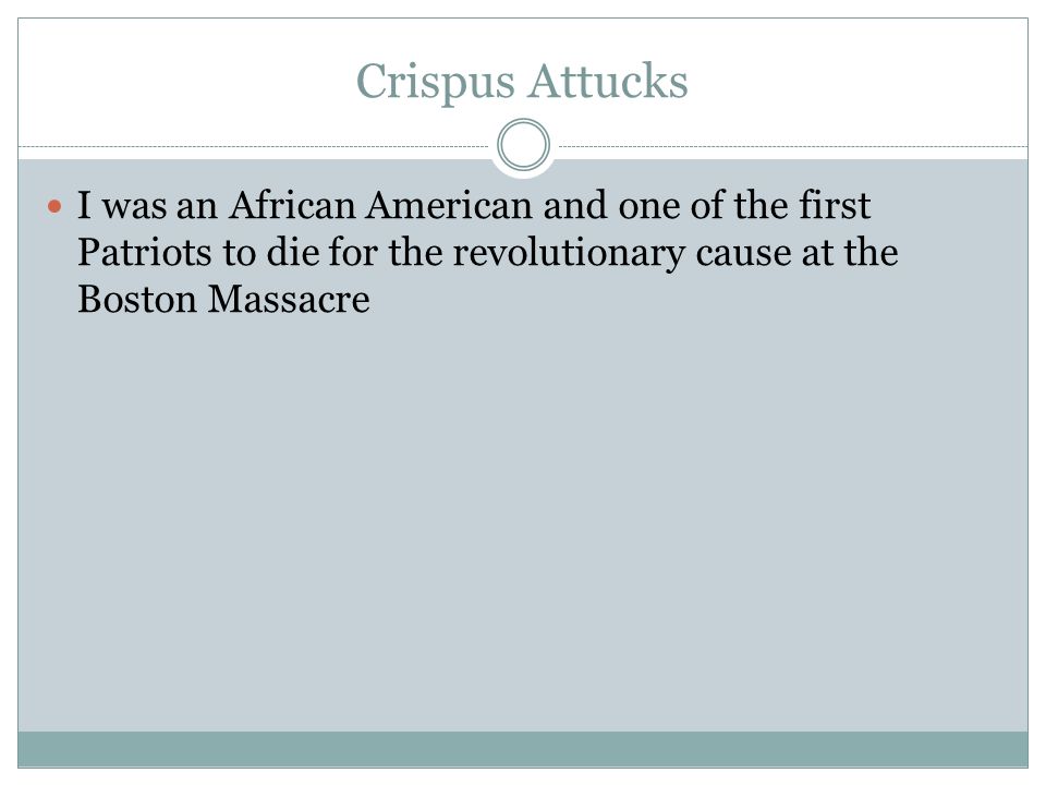 Crispus Attucks I was an African American and one of the first Patriots to die for the revolutionary cause at the Boston Massacre.