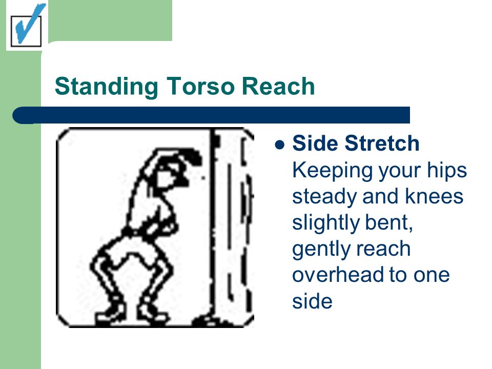 Standing Torso Reach Side Stretch Keeping your hips steady and knees slightly bent, gently reach overhead to one side.