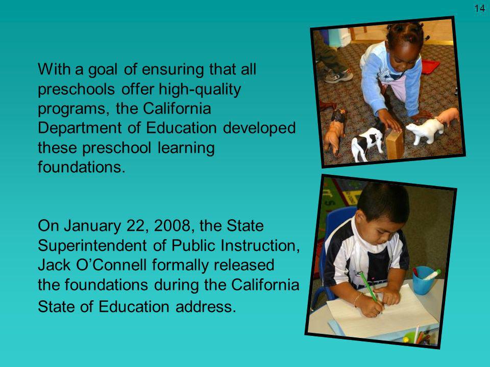 With a goal of ensuring that all preschools offer high-quality programs, the California Department of Education developed these preschool learning foundations. On January 22, 2008, the State Superintendent of Public Instruction, Jack O’Connell formally released the foundations during the California State of Education address.