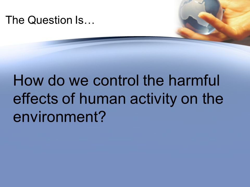 The Question Is… How do we control the harmful effects of human activity on the environment