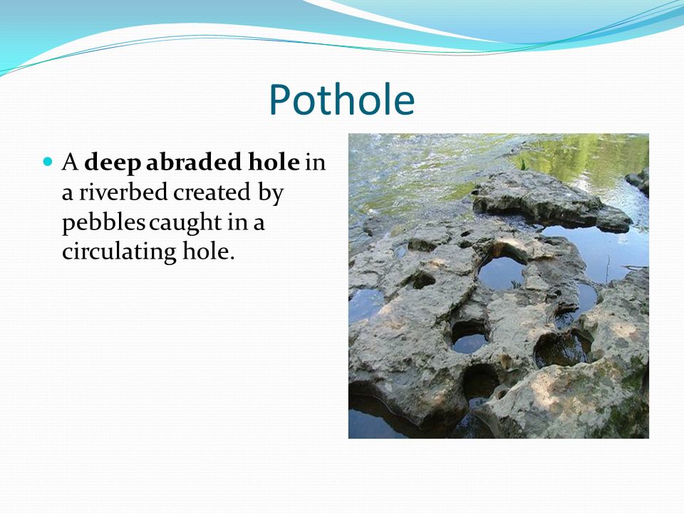 Pothole A deep abraded hole in a riverbed created by pebbles caught in a circulating hole.