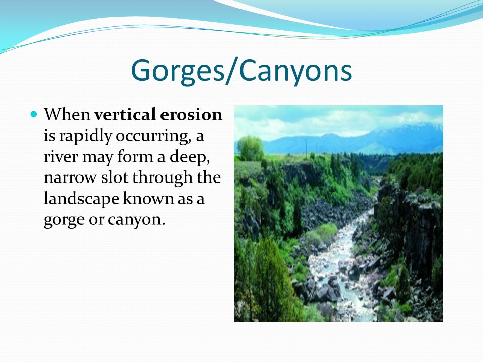 Gorges/Canyons When vertical erosion is rapidly occurring, a river may form a deep, narrow slot through the landscape known as a gorge or canyon.