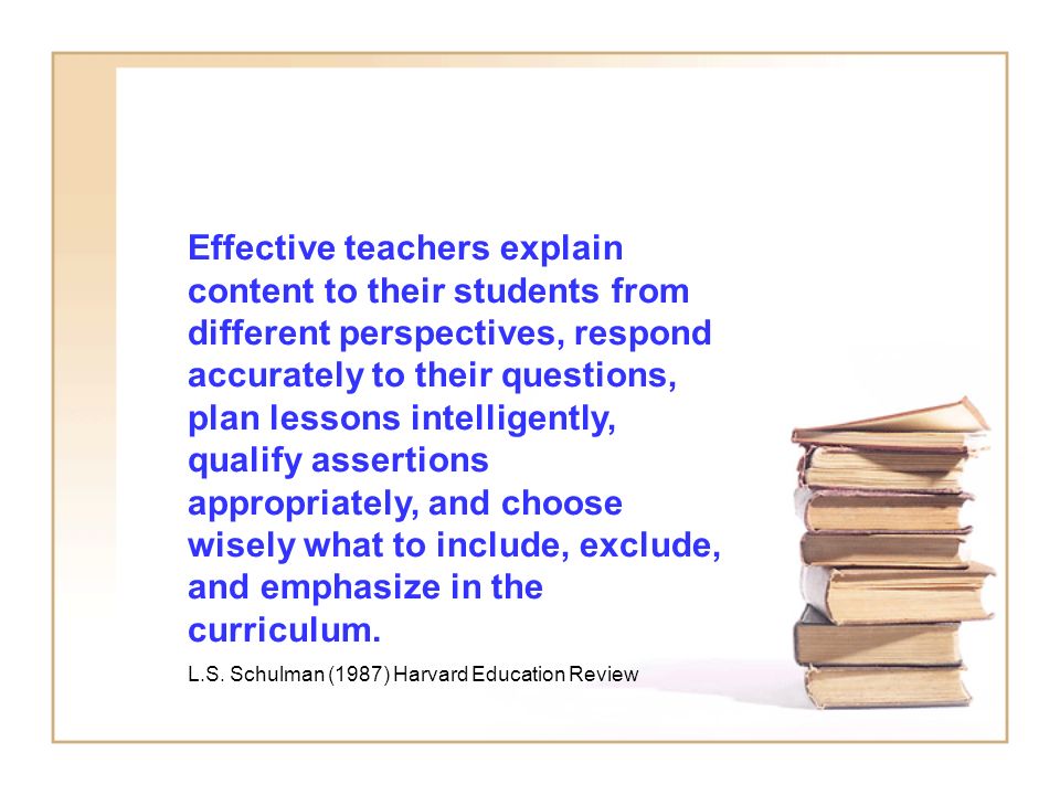 Effective teachers explain content to their students from different perspectives, respond accurately to their questions, plan lessons intelligently, qualify assertions appropriately, and choose wisely what to include, exclude, and emphasize in the curriculum.