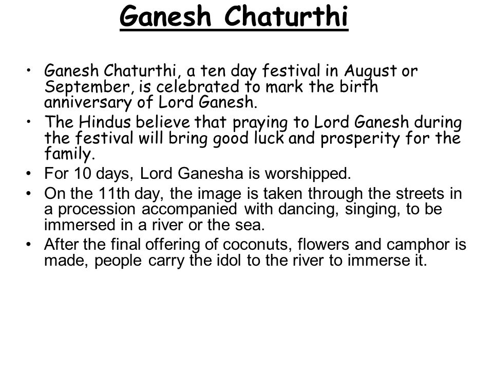 Ganesh Chaturthi Ganesh Chaturthi, a ten day festival in August or September, is celebrated to mark the birth anniversary of Lord Ganesh.