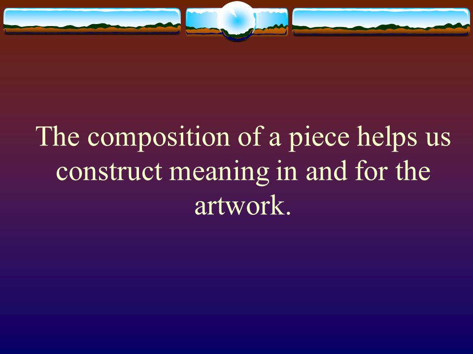 The composition of a piece helps us construct meaning in and for the artwork.