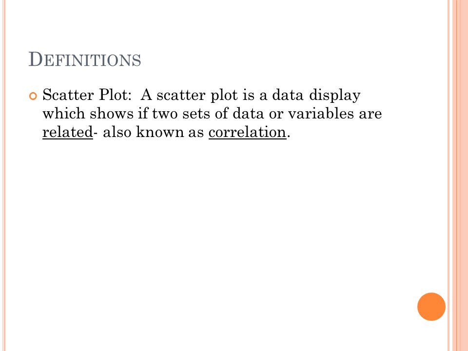 Definitions Scatter Plot: A scatter plot is a data display which shows if two sets of data or variables are related- also known as correlation.