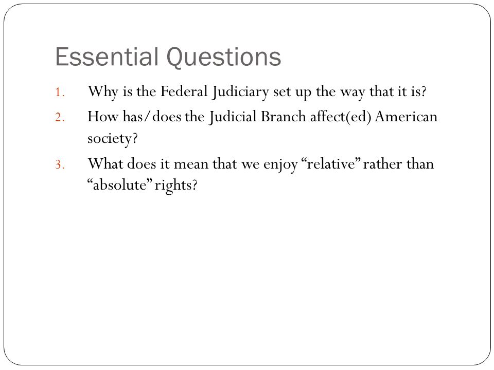 Essential Questions Why is the Federal Judiciary set up the way that it is How has/does the Judicial Branch affect(ed) American society