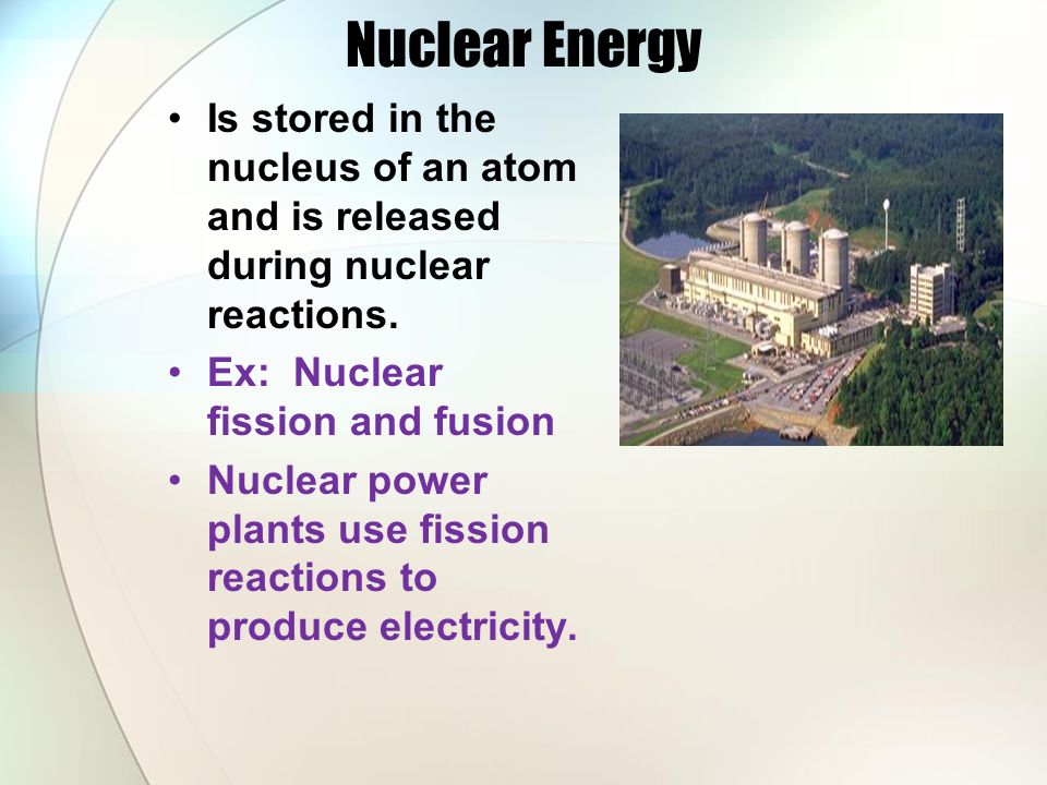 Nuclear Energy Is stored in the nucleus of an atom and is released during nuclear reactions. Ex: Nuclear fission and fusion.