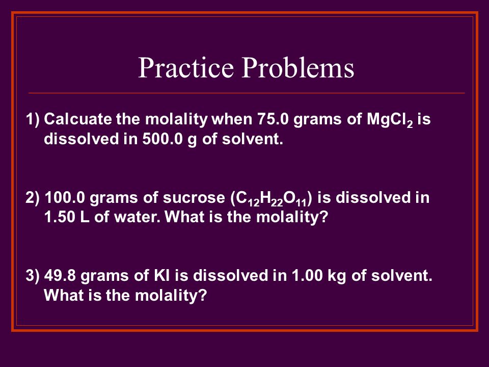 Practice Problems Calcuate the molality when 75.0 grams of MgCl2 is dissolved in g of solvent.