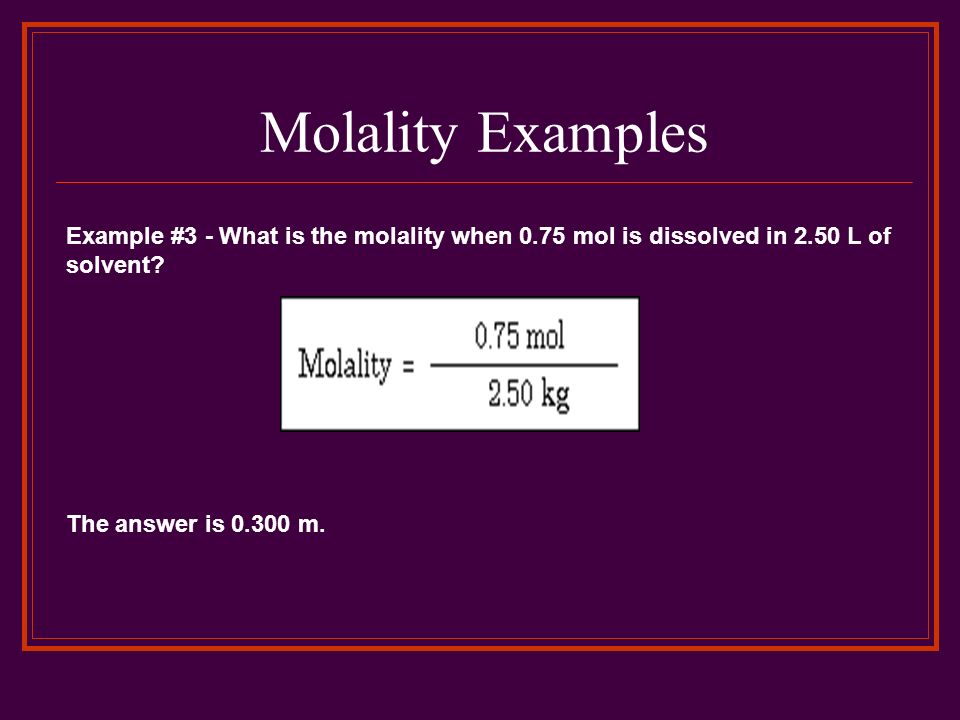Molality Examples Example #3 - What is the molality when 0.75 mol is dissolved in 2.50 L of solvent