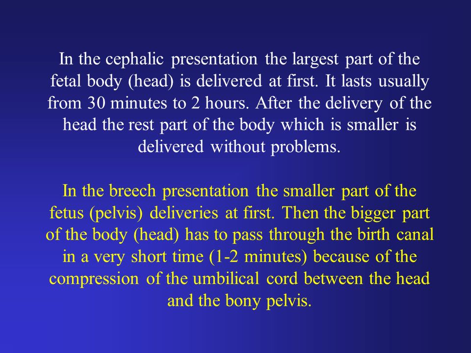In the cephalic presentation the largest part of the fetal body (head) is delivered at first.